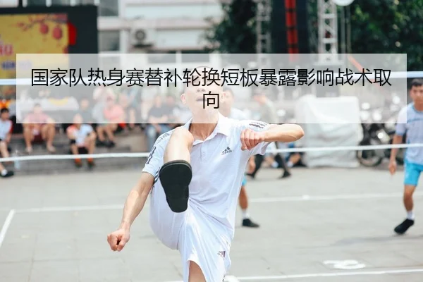 国家队热身赛替补轮换短板暴露影响战术取向